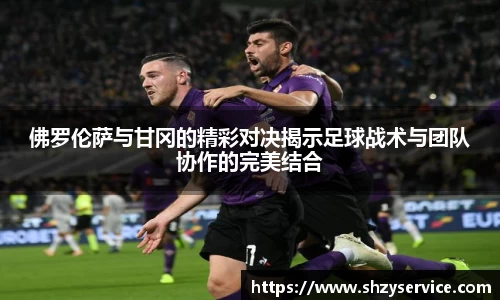 佛罗伦萨与甘冈的精彩对决揭示足球战术与团队协作的完美结合